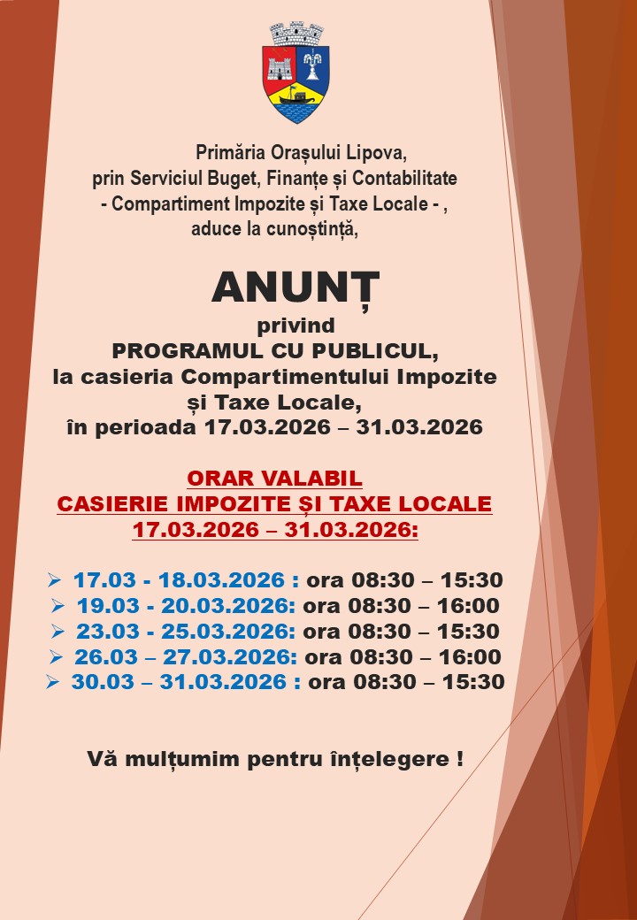 INFORMARE, privind PROGRAMUL CU PUBLICUL, la casieria Compartimentului Impozite și Taxe Locale, din cadrul Primăriei orașului Lipova, valabil în perioada 17.03.2026 - 31.03 2026.  Ca urmare a numărului mare de cetățeni care se prezintă în această perioadă la casierie pentru plata impozitelor și taxelor locale, până la încheierea trimestrului I (31.03.2026), PROGRAMUL CU PUBLICUL de la casieria Compartimentului Impozite și Taxe Locale, din cadrul Primăriei orașului Lipova, va funcționa conform celor prezentate în afișul publicat. Vă mulțumim pentru înțelegere!